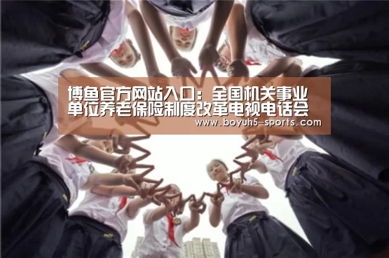  博鱼官方网站入口：全国机关事业单位养老保险制度改革电视电话会议召开