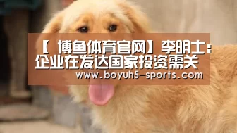 【 博鱼体育官网】李明士：企业在发达国家投资需关注财务信息披露要求