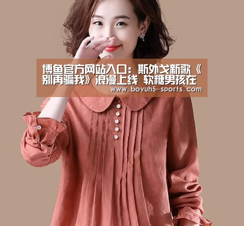  博鱼官方网站入口：斯外戈新歌《别再骗我》浪漫上线 软糖男孩在线告白